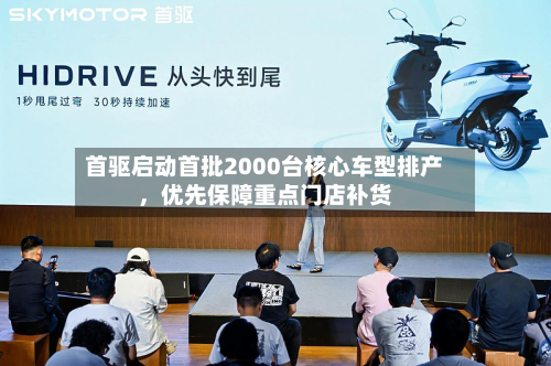 首驱启动首批2000台核心车型排产，优先保障重点门店补货-第1张图片
