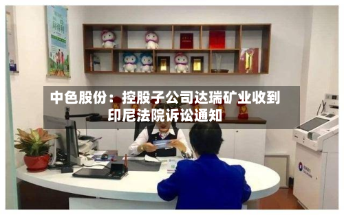 中色股份:控股子公司达瑞矿业收到印尼法院诉讼通知-第1张图片