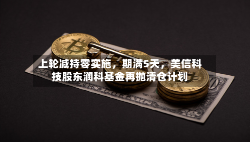 上轮减持零实施	，期满5天，美信科技股东润科基金再抛清仓计划-第1张图片