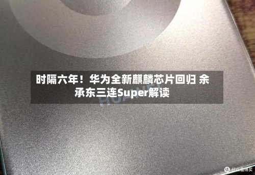 时隔六年！华为全新麒麟芯片回归 余承东三连Super解读-第1张图片