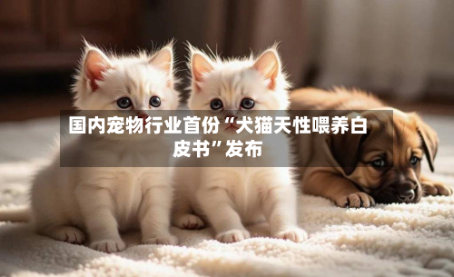 国内宠物行业首份“犬猫天性喂养白皮书”发布-第1张图片
