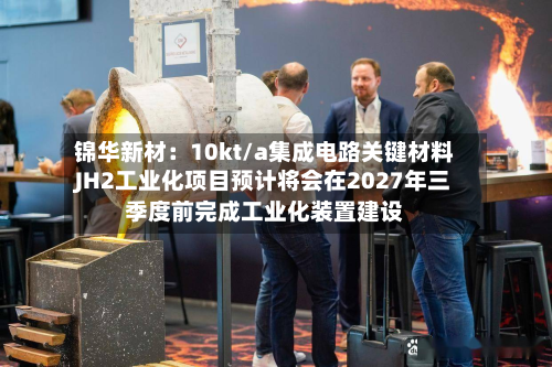 锦华新材：10kt/a集成电路关键材料JH2工业化项目预计将会在2027年三季度前完成工业化装置建设-第2张图片
