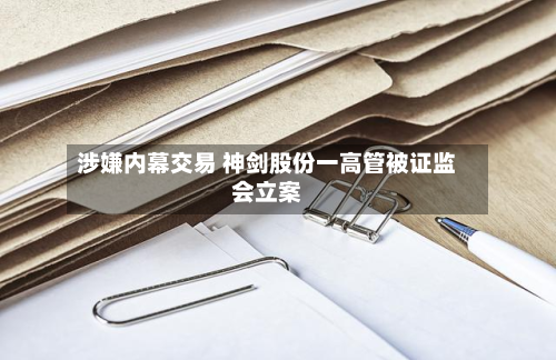 涉嫌内幕交易 神剑股份一高管被证监会立案-第2张图片