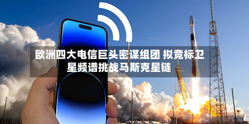 欧洲四大电信巨头密谋组团 拟竞标卫星频谱挑战马斯克星链-第1张图片