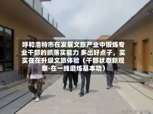 呼和浩特市在发展文旅产业中锻炼专业干部的抓落实能力 多出好点子，实实在在升级文旅体验（干部状态新观察·在一线磨炼基本功）-第2张图片