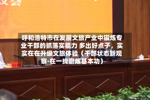 呼和浩特市在发展文旅产业中锻炼专业干部的抓落实能力 多出好点子	，实实在在升级文旅体验（干部状态新观察·在一线磨炼基本功）-第1张图片