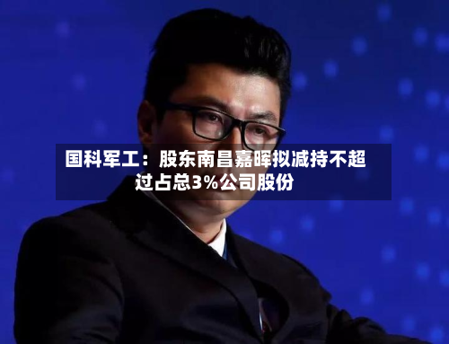 国科军工：股东南昌嘉晖拟减持不超过占总3%公司股份-第1张图片