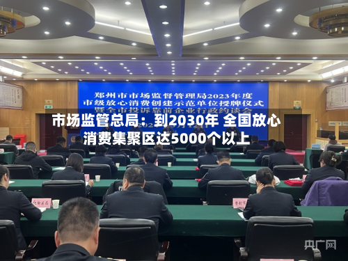 市场监管总局:到2030年 全国放心消费集聚区达5000个以上-第1张图片