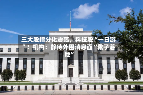 三大股指分化震荡，科技股“一日游	”！机构：静待外围消息面“靴子落地”-第1张图片