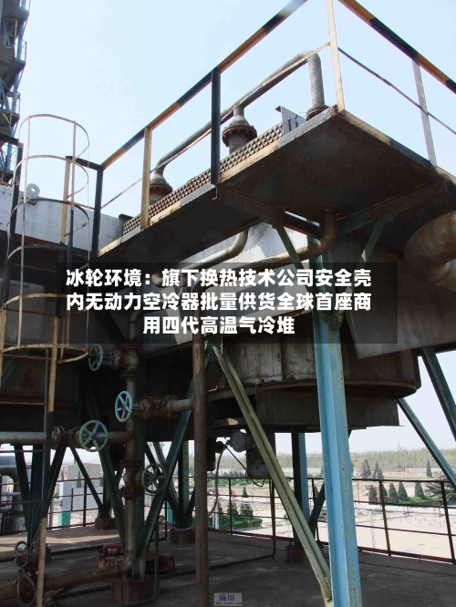 冰轮环境：旗下换热技术公司安全壳内无动力空冷器批量供货全球首座商用四代高温气冷堆-第2张图片