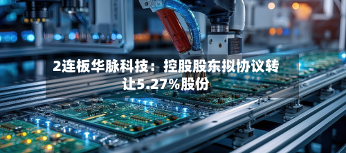 2连板华脉科技：控股股东拟协议转让5.27%股份-第3张图片