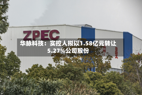 华脉科技：实控人拟以1.58亿元转让5.27%公司股份-第2张图片