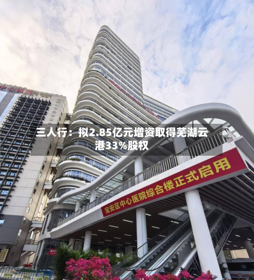 三人行：拟2.85亿元增资取得芜湖云港33%股权-第1张图片